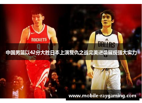 中国男篮以42分大胜日本上演复仇之战完美逆袭展现强大实力