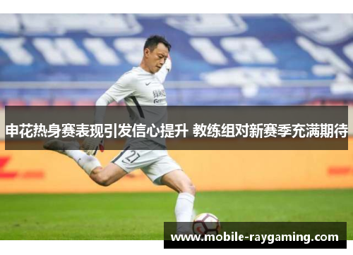 申花热身赛表现引发信心提升 教练组对新赛季充满期待