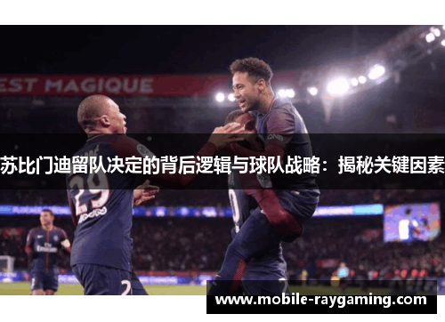 苏比门迪留队决定的背后逻辑与球队战略：揭秘关键因素