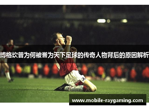 博格坎普为何被誉为天下足球的传奇人物背后的原因解析