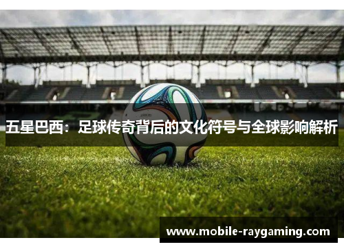 五星巴西：足球传奇背后的文化符号与全球影响解析