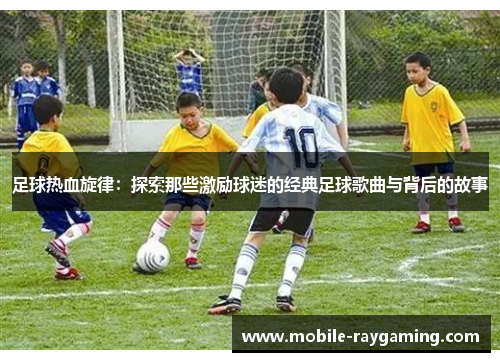 足球热血旋律：探索那些激励球迷的经典足球歌曲与背后的故事