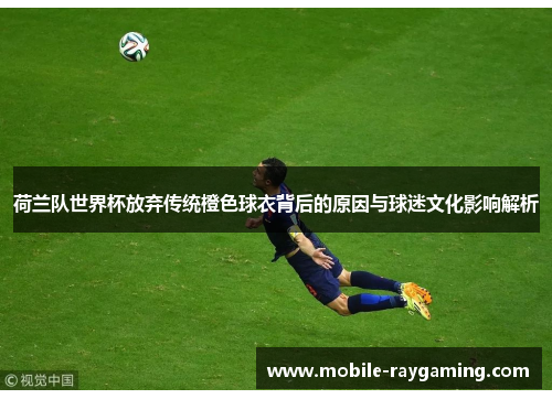 荷兰队世界杯放弃传统橙色球衣背后的原因与球迷文化影响解析