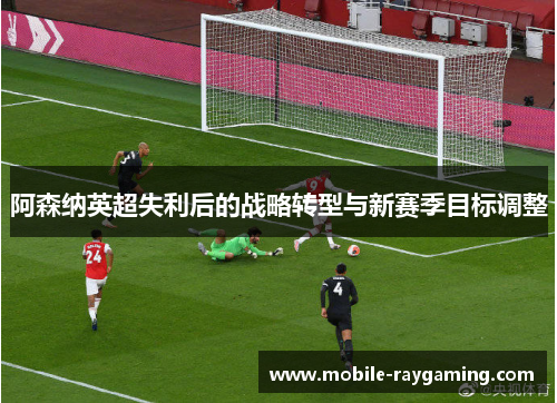 阿森纳英超失利后的战略转型与新赛季目标调整 阿森纳英超失利后的战略转型与新赛季目标调整